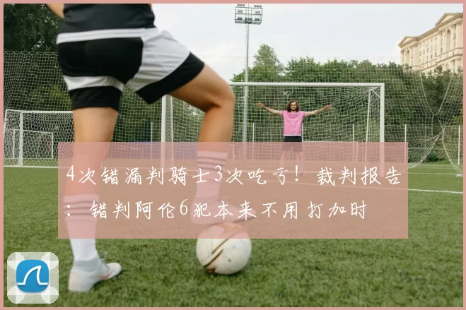 4次错漏判骑士3次吃亏！裁判报告：错判阿伦6犯本来不用打加时