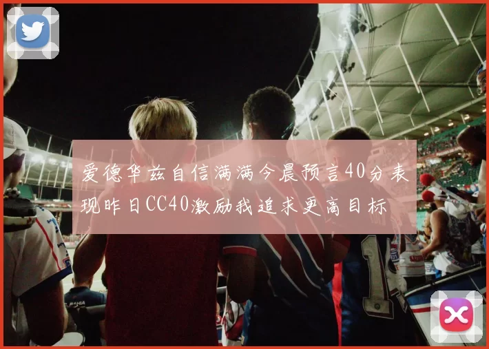 爱德华兹自信满满今晨预言40分表现昨日CC40激励我追求更高目标