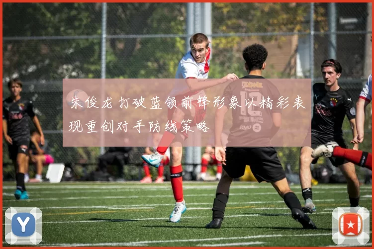朱俊龙打破蓝领前锋形象以精彩表现重创对手防线策略