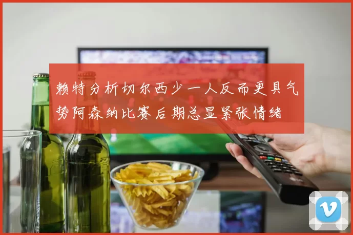 赖特分析切尔西少一人反而更具气势阿森纳比赛后期总显紧张情绪