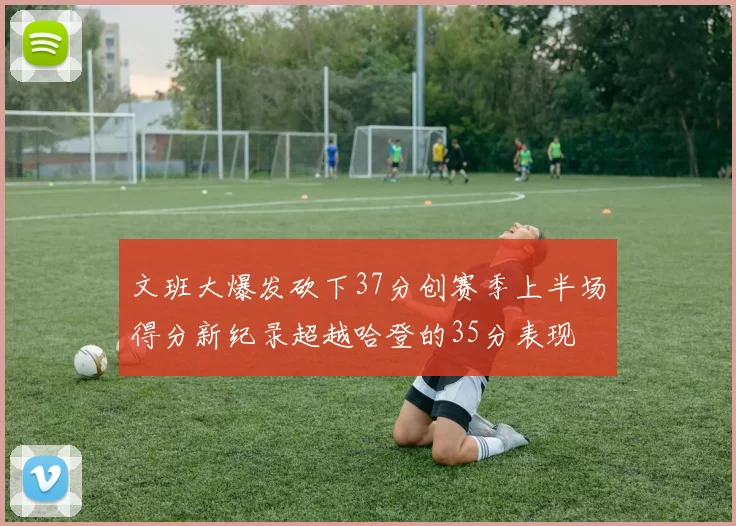 文班大爆发砍下37分创赛季上半场得分新纪录超越哈登的35分表现