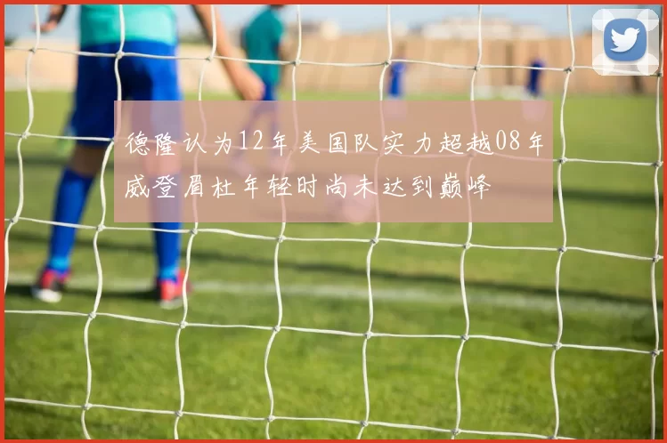 德隆认为12年美国队实力超越08年威登眉杜年轻时尚未达到巅峰