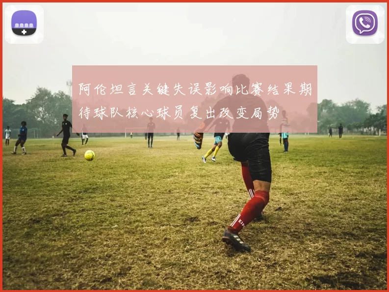 阿伦坦言关键失误影响比赛结果期待球队核心球员复出改变局势