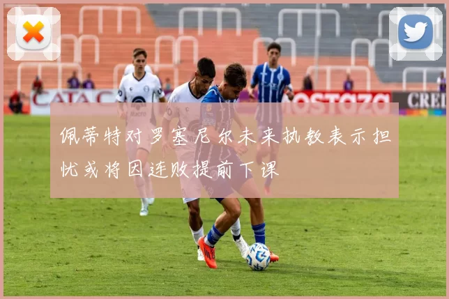 佩蒂特对罗塞尼尔未来执教表示担忧或将因连败提前下课