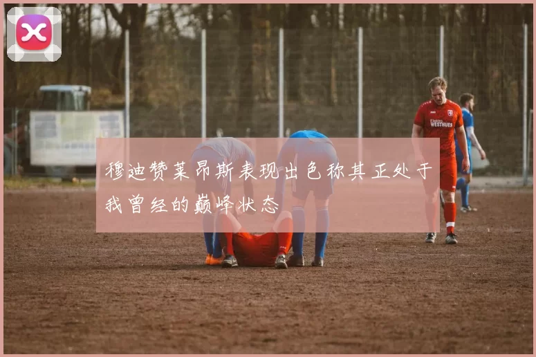 穆迪赞莱昂斯表现出色称其正处于我曾经的巅峰状态