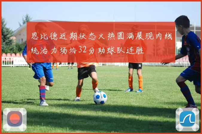 恩比德近期状态火热圆满展现内线统治力场均32分助球队连胜