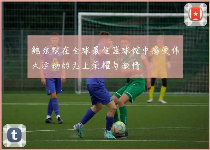 鲍尔默在全球最佳篮球馆中感受伟大运动的无上荣耀与激情
