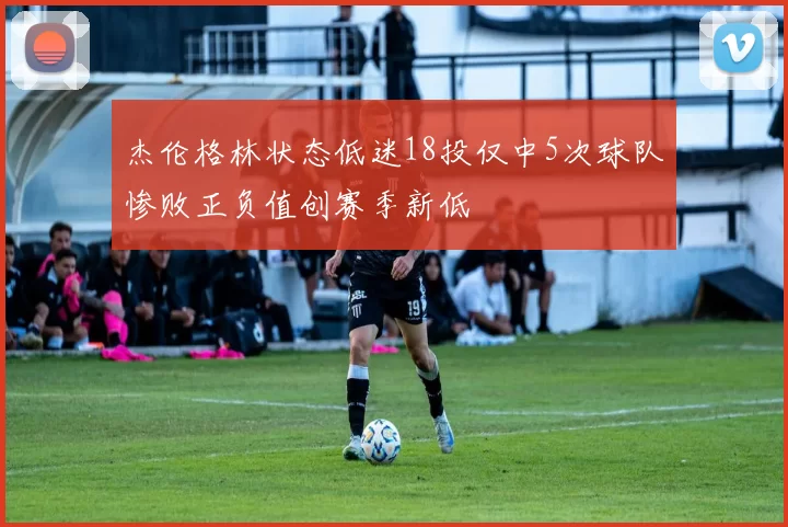 杰伦格林状态低迷18投仅中5次球队惨败正负值创赛季新低